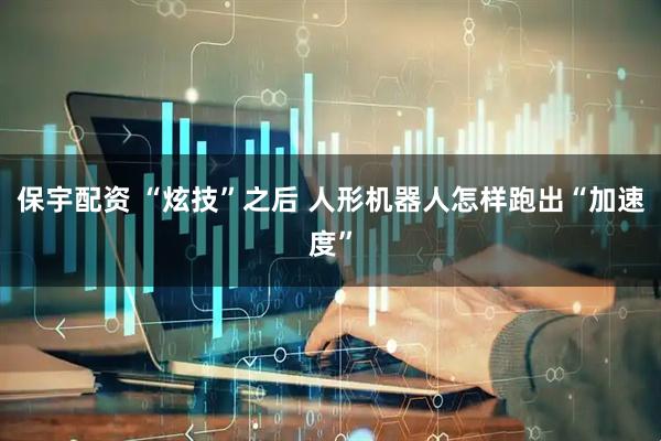 保宇配资 “炫技”之后 人形机器人怎样跑出“加速度”