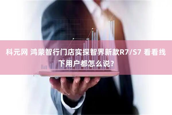 科元网 鸿蒙智行门店实探智界新款R7/S7 看看线下用户都怎么说？