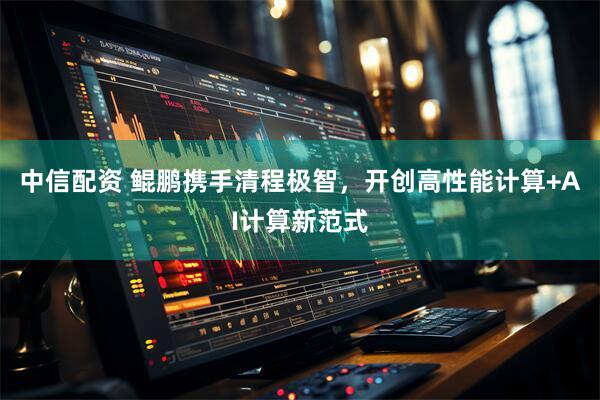 中信配资 鲲鹏携手清程极智，开创高性能计算+AI计算新范式
