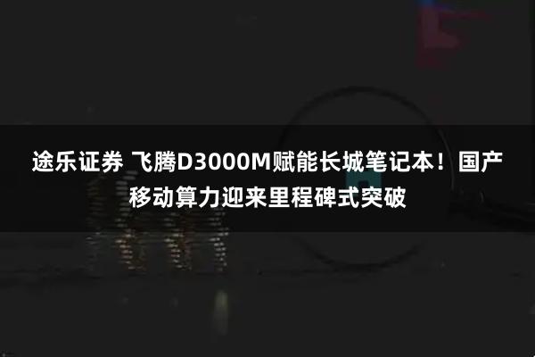 途乐证券 飞腾D3000M赋能长城笔记本！国产移动算力迎来里程碑式突破