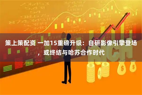 策上策配资 一加15重磅升级：自研影像引擎登场，或终结与哈苏合作时代