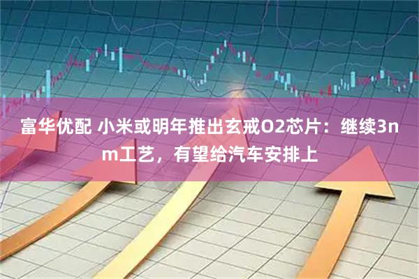 富华优配 小米或明年推出玄戒O2芯片：继续3nm工艺，有望给汽车安排上