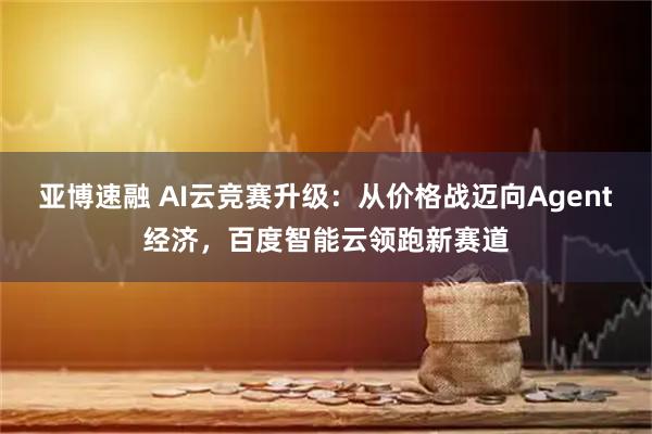 亚博速融 AI云竞赛升级：从价格战迈向Agent经济，百度智能云领跑新赛道