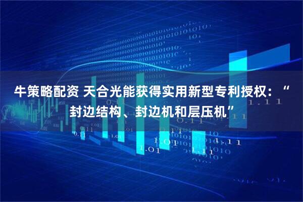 牛策略配资 天合光能获得实用新型专利授权：“封边结构、封边机和层压机”