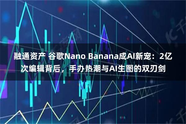 融通资产 谷歌Nano Banana成AI新宠：2亿次编辑背后，手办热潮与AI生图的双刃剑