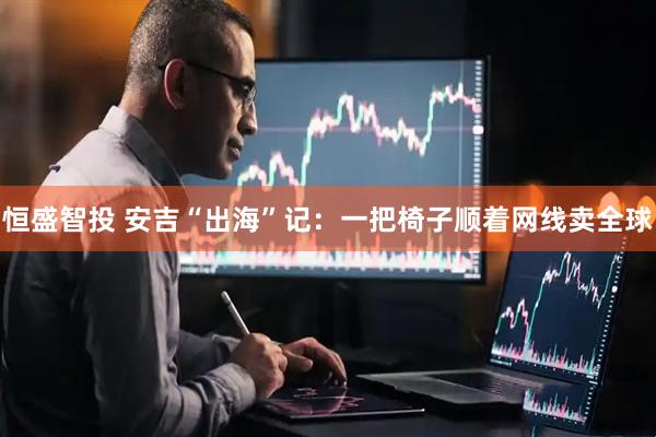 恒盛智投 安吉“出海”记：一把椅子顺着网线卖全球