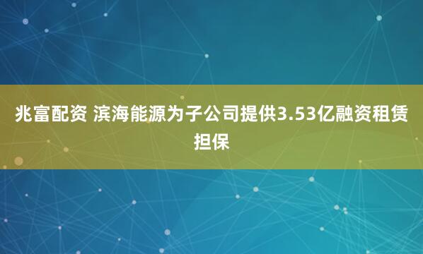 兆富配资 滨海能源为子公司提供3.53亿融资租赁担保