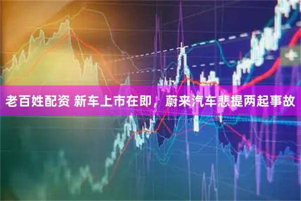 老百姓配资 新车上市在即，蔚来汽车悲提两起事故