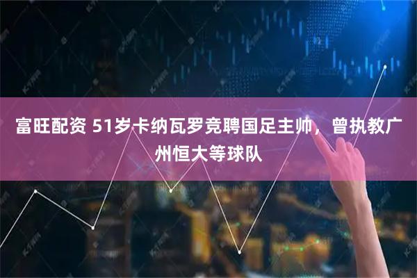 富旺配资 51岁卡纳瓦罗竞聘国足主帅，曾执教广州恒大等球队
