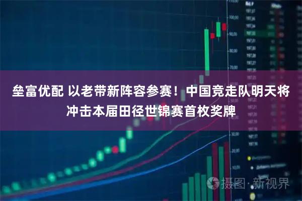 垒富优配 以老带新阵容参赛！中国竞走队明天将冲击本届田径世锦赛首枚奖牌