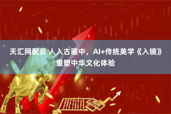 天汇网配资 人入古画中，AI+传统美学《入镜》重塑中华文化体验