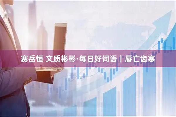 赛岳恒 文质彬彬·每日好词语｜唇亡齿寒