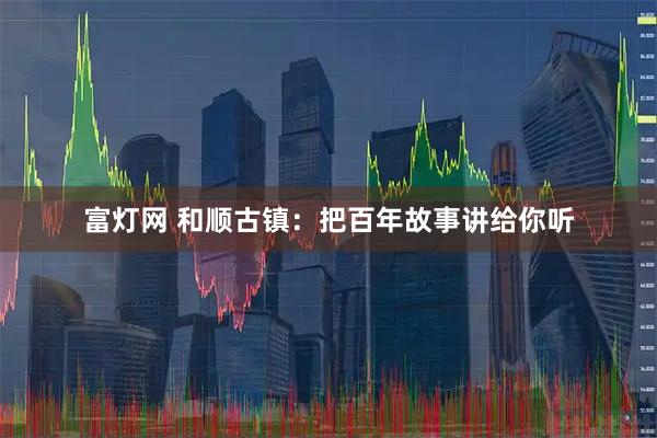 富灯网 和顺古镇：把百年故事讲给你听