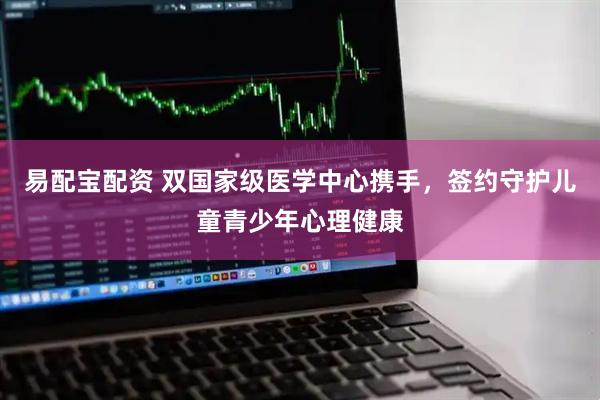易配宝配资 双国家级医学中心携手，签约守护儿童青少年心理健康