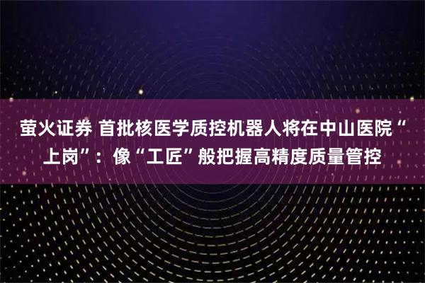 萤火证券 首批核医学质控机器人将在中山医院“上岗”：像“工匠”般把握高精度质量管控