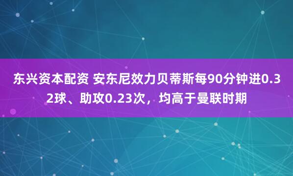 东兴资本配资 安东尼效力贝蒂斯每90分钟进0.32球、助攻0.23次，均高于曼联时期