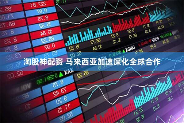 淘股神配资 马来西亚加速深化全球合作