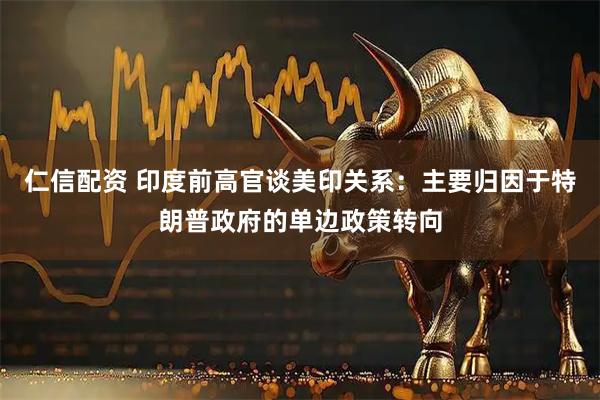 仁信配资 印度前高官谈美印关系：主要归因于特朗普政府的单边政策转向