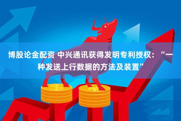 博股论金配资 中兴通讯获得发明专利授权：“一种发送上行数据的方法及装置”