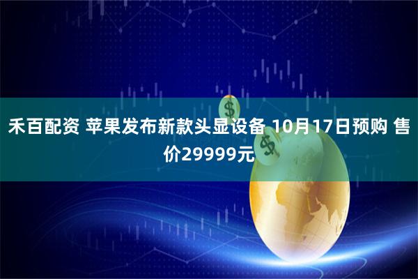 禾百配资 苹果发布新款头显设备 10月17日预购 售价29999元