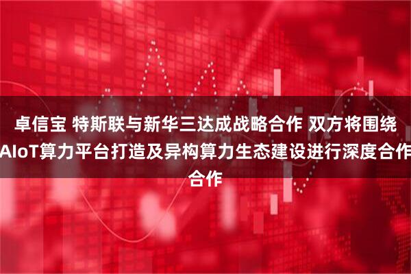 卓信宝 特斯联与新华三达成战略合作 双方将围绕AIoT算力平台打造及异构算力生态建设进行深度合作