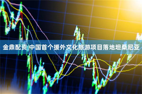金鼎配资 中国首个援外文化旅游项目落地坦桑尼亚
