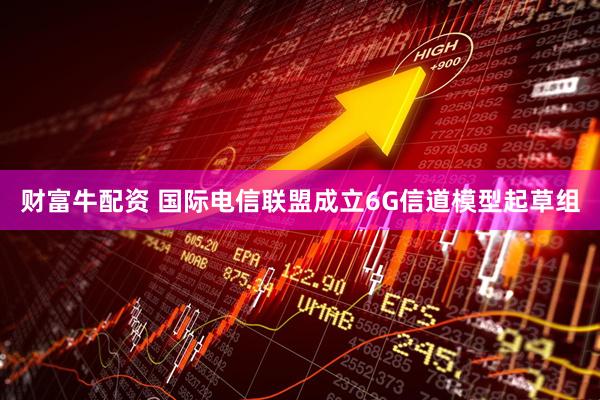 财富牛配资 国际电信联盟成立6G信道模型起草组
