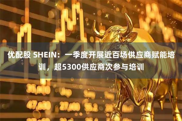 优配股 SHEIN：一季度开展近百场供应商赋能培训，超5300供应商次参与培训