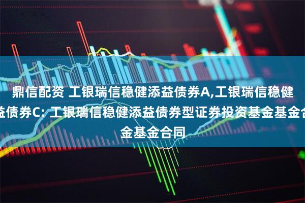 鼎信配资 工银瑞信稳健添益债券A,工银瑞信稳健添益债券C: 工银瑞信稳健添益债券型证券投资基金基金合同