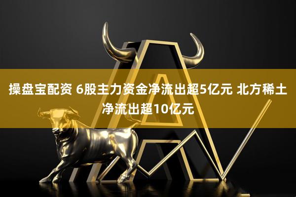 操盘宝配资 6股主力资金净流出超5亿元 北方稀土净流出超10亿元