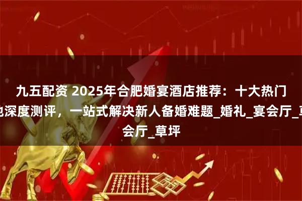 九五配资 2025年合肥婚宴酒店推荐：十大热门场地深度测评，一站式解决新人备婚难题_婚礼_宴会厅_草坪