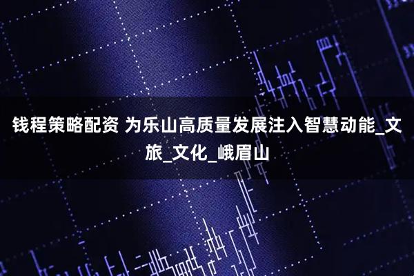 钱程策略配资 为乐山高质量发展注入智慧动能_文旅_文化_峨眉山