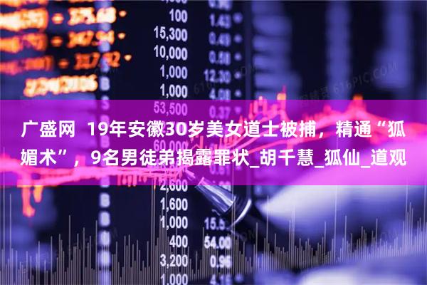 广盛网  19年安徽30岁美女道士被捕，精通“狐媚术”，9名男徒弟揭露罪状_胡千慧_狐仙_道观