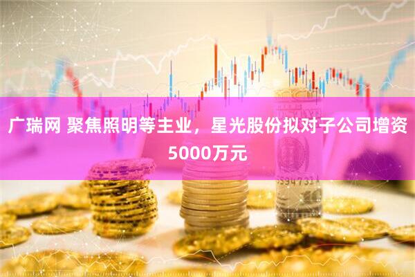广瑞网 聚焦照明等主业，星光股份拟对子公司增资5000万元