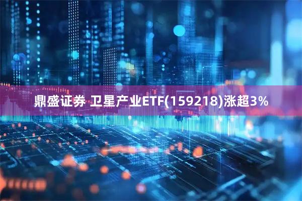 鼎盛证券 卫星产业ETF(159218)涨超3%