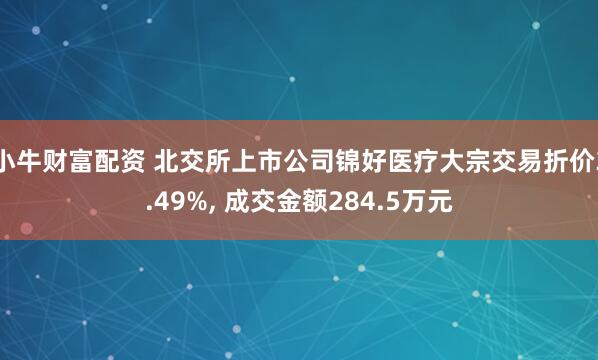 小牛财富配资 北交所上市公司锦好医疗大宗交易折价3.49%, 成交金额284.5万元