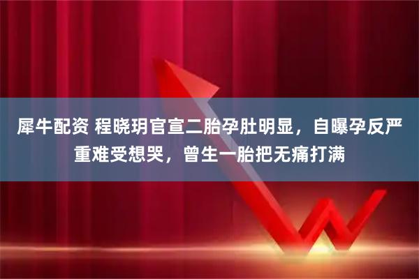 犀牛配资 程晓玥官宣二胎孕肚明显，自曝孕反严重难受想哭，曾生一胎把无痛打满