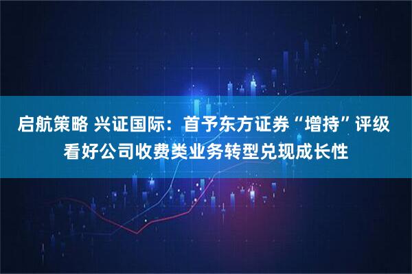 启航策略 兴证国际：首予东方证券“增持”评级 看好公司收费类业务转型兑现成长性